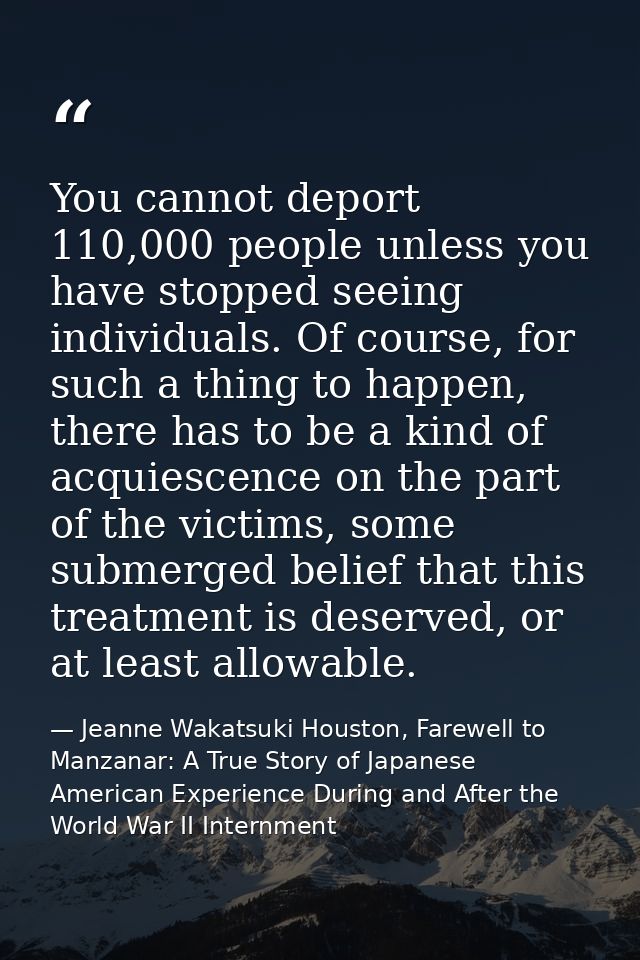 You cannot deport 110,000 people unless you have stopped seeing individuals. Of course, for such a thing to happen, ther — Jeanne Wakatsuki Houston, Farewell to Manzanar: A True Story of Japanese American Experience During and After the World War II Internment