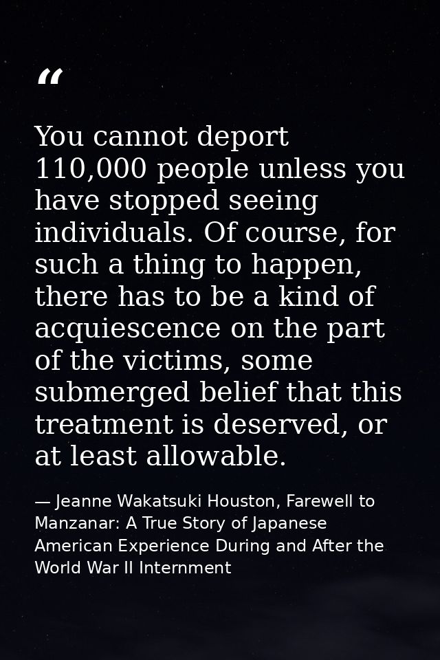 You cannot deport 110,000 people unless you have stopped seeing individuals. Of course, for such a thing to happen, ther — Jeanne Wakatsuki Houston, Farewell to Manzanar: A True Story of Japanese American Experience During and After the World War II Internment