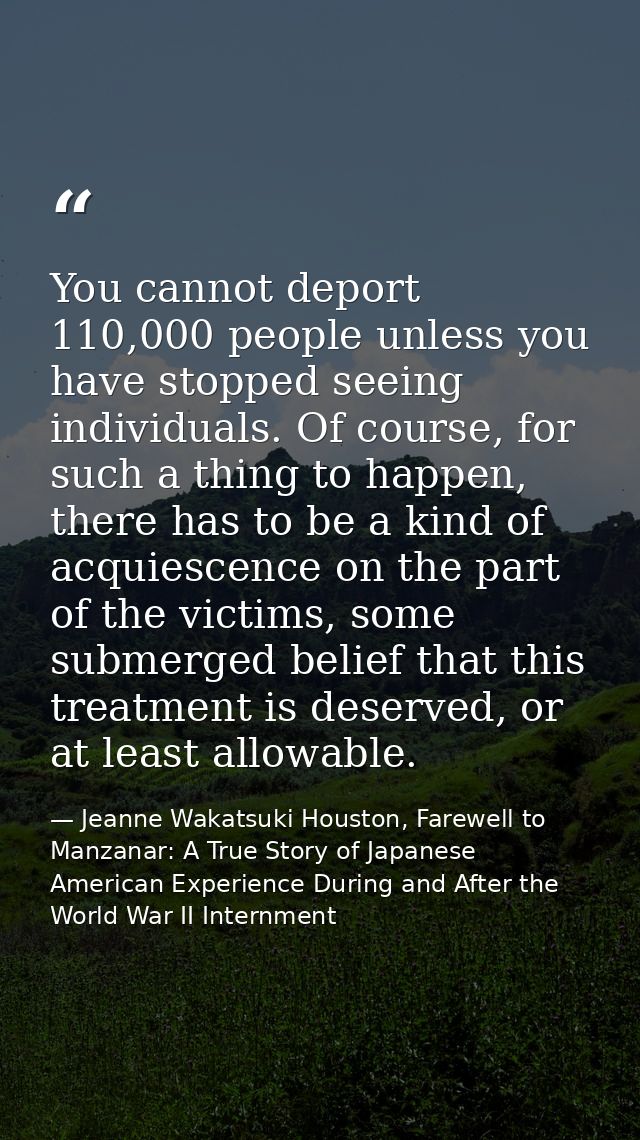 You cannot deport 110,000 people unless you have stopped seeing individuals. Of course, for such a thing to happen, ther — Jeanne Wakatsuki Houston, Farewell to Manzanar: A True Story of Japanese American Experience During and After the World War II Internment