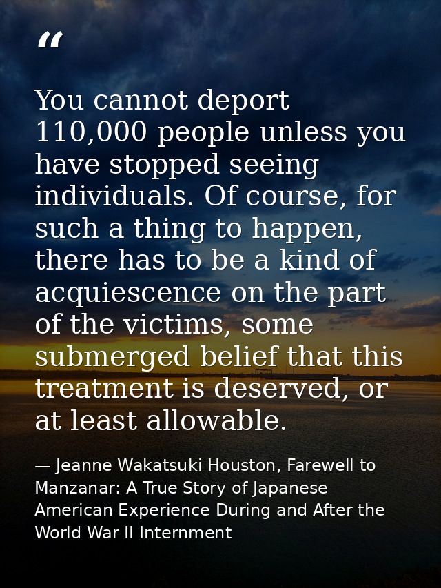 You cannot deport 110,000 people unless you have stopped seeing individuals. Of course, for such a thing to happen, ther — Jeanne Wakatsuki Houston, Farewell to Manzanar: A True Story of Japanese American Experience During and After the World War II Internment