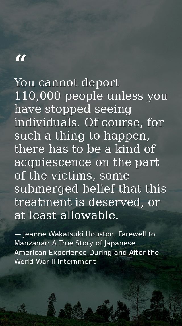 You cannot deport 110,000 people unless you have stopped seeing individuals. Of course, for such a thing to happen, ther — Jeanne Wakatsuki Houston, Farewell to Manzanar: A True Story of Japanese American Experience During and After the World War II Internment