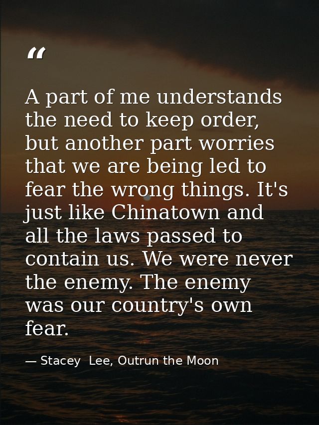 A part of me understands the need to keep order, but another part worries that we are being led to fear the wrong things — Stacey  Lee, Outrun the Moon