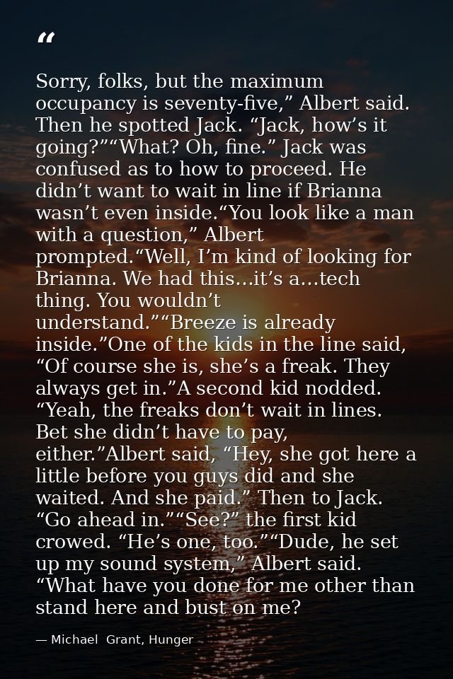 Sorry, folks, but the maximum occupancy is seventy-five,” Albert said. Then he spotted Jack. “Jack, how’s it going?”“Wha — Michael  Grant, Hunger