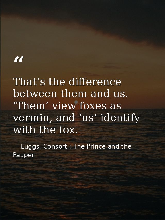 That’s the difference between them and us. ‘Them’ view foxes as vermin, and ‘us’ identify with the fox. — Luggs, Consort : The Prince and the Pauper