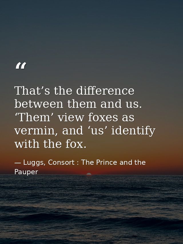 That’s the difference between them and us. ‘Them’ view foxes as vermin, and ‘us’ identify with the fox. — Luggs, Consort : The Prince and the Pauper