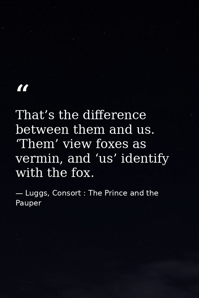 That’s the difference between them and us. ‘Them’ view foxes as vermin, and ‘us’ identify with the fox. — Luggs, Consort : The Prince and the Pauper