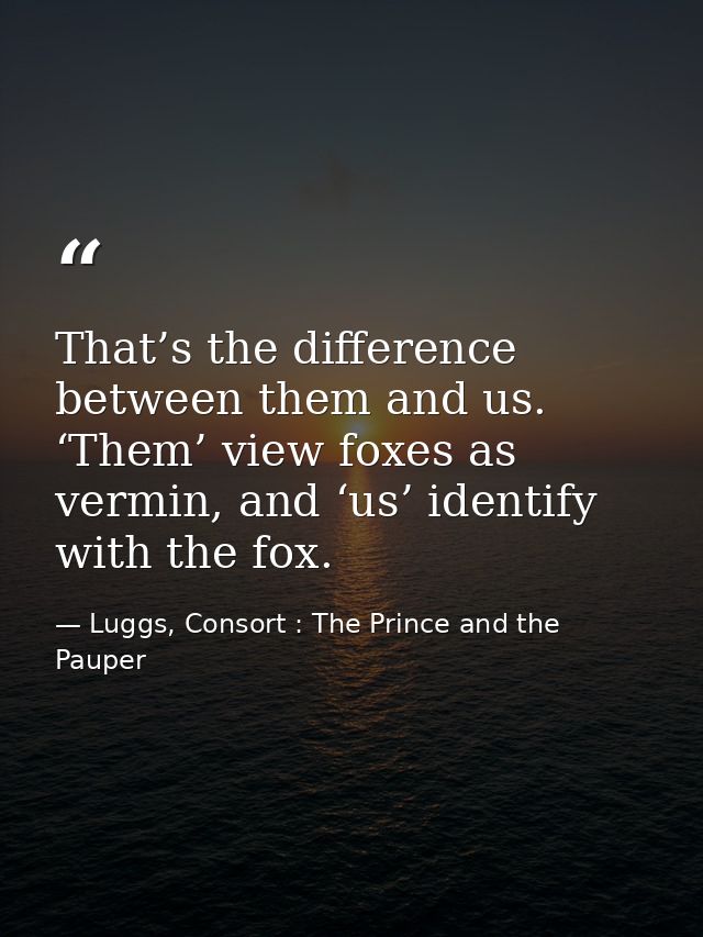 That’s the difference between them and us. ‘Them’ view foxes as vermin, and ‘us’ identify with the fox. — Luggs, Consort : The Prince and the Pauper
