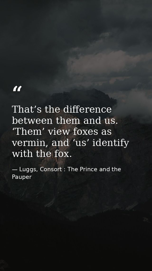 That’s the difference between them and us. ‘Them’ view foxes as vermin, and ‘us’ identify with the fox. — Luggs, Consort : The Prince and the Pauper