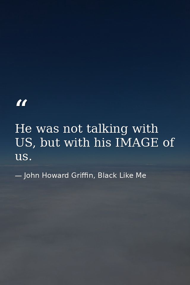He was not talking with US, but with his IMAGE of us. — John Howard Griffin, Black Like Me
