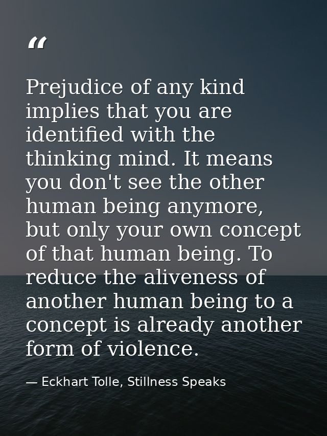 Prejudice of any kind implies that you are identified with the thinking mind. It means you don't see the other human bei — Eckhart Tolle, Stillness Speaks