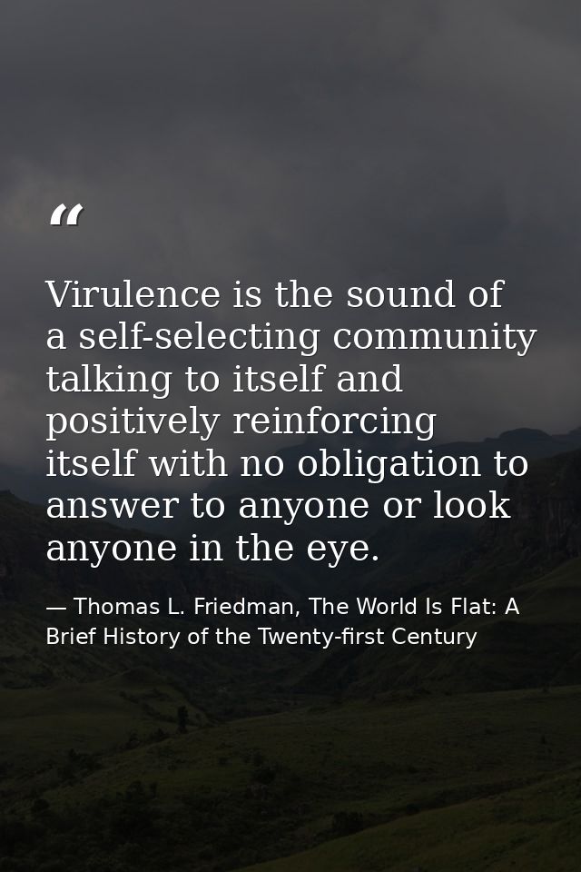 Virulence is the sound of a self-selecting community talking to itself and positively reinforcing itself with no obligat — Thomas L. Friedman, The World Is Flat: A Brief History of the Twenty-first Century