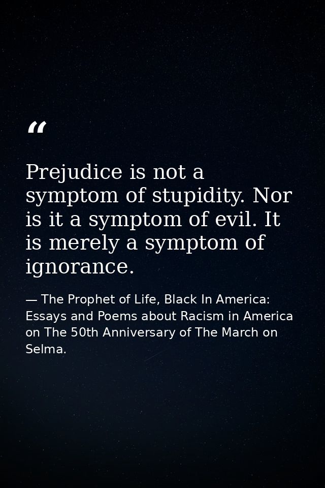 Prejudice is not a symptom of stupidity. Nor is it a symptom of evil. It is merely a symptom of ignorance. — The Prophet of Life, Black In America: Essays and Poems about Racism in America on The 50th Anniversary of The March on Selma.