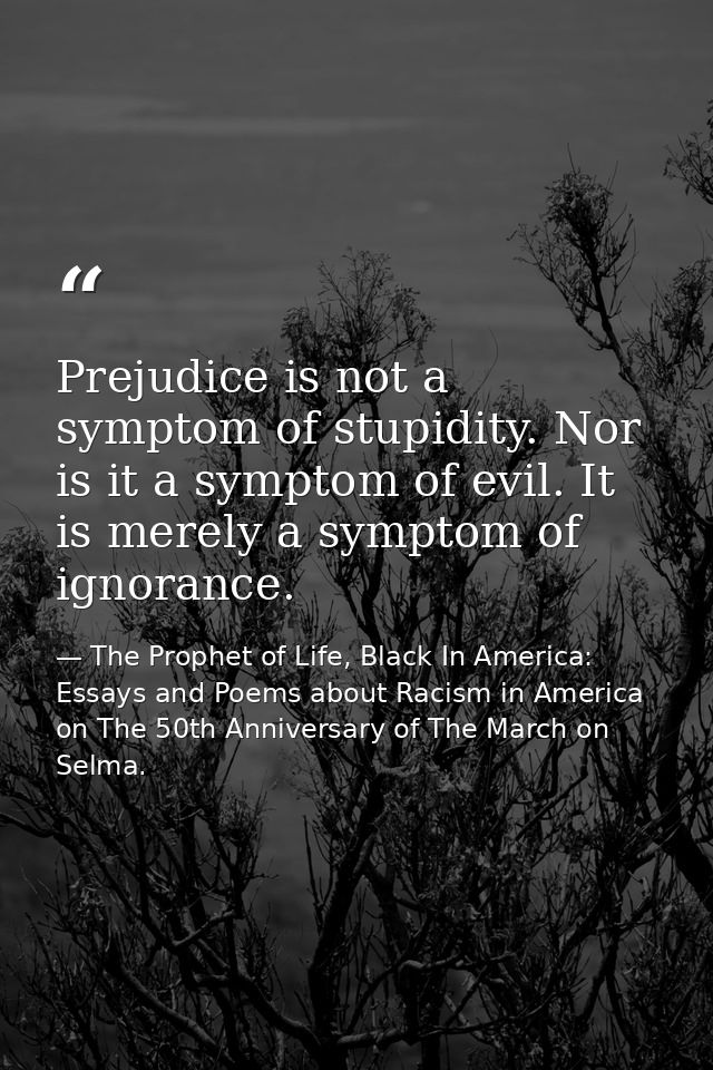 Prejudice is not a symptom of stupidity. Nor is it a symptom of evil. It is merely a symptom of ignorance. — The Prophet of Life, Black In America: Essays and Poems about Racism in America on The 50th Anniversary of The March on Selma.