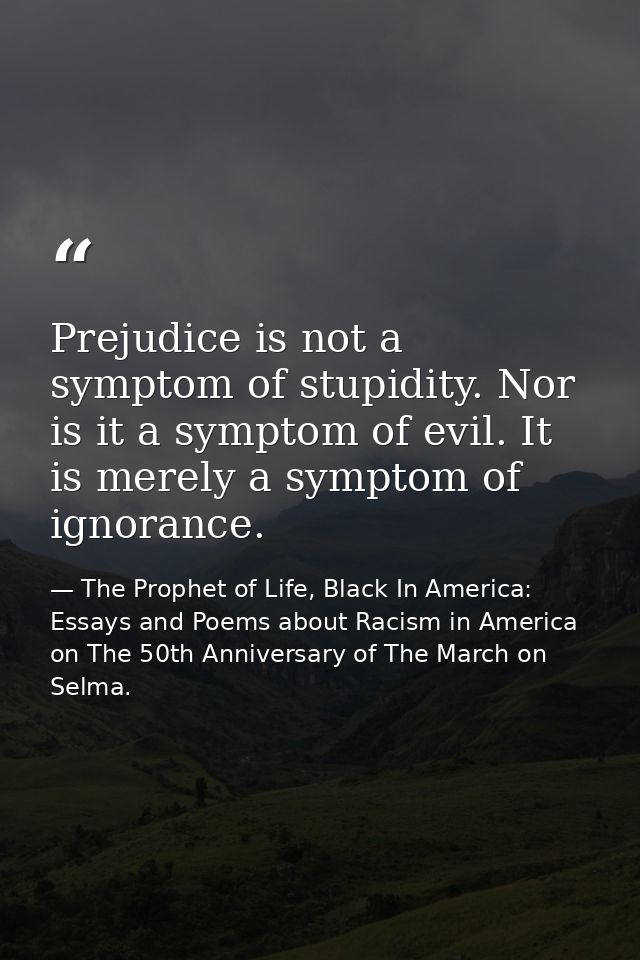 Prejudice is not a symptom of stupidity. Nor is it a symptom of evil. It is merely a symptom of ignorance. — The Prophet of Life, Black In America: Essays and Poems about Racism in America on The 50th Anniversary of The March on Selma.