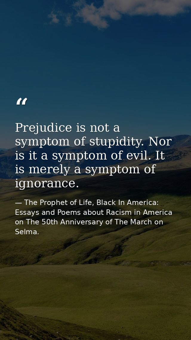 Prejudice is not a symptom of stupidity. Nor is it a symptom of evil. It is merely a symptom of ignorance. — The Prophet of Life, Black In America: Essays and Poems about Racism in America on The 50th Anniversary of The March on Selma.