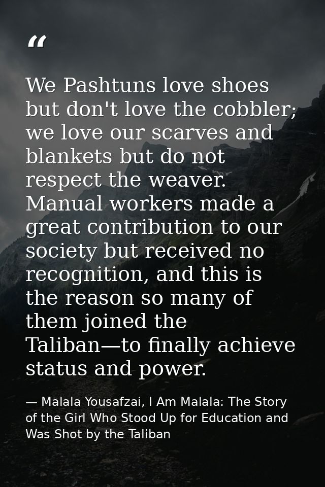We Pashtuns love shoes but don't love the cobbler; we love our scarves and blankets but do not respect the weaver. Manua — Malala Yousafzai, I Am Malala: The Story of the Girl Who Stood Up for Education and Was Shot by the Taliban