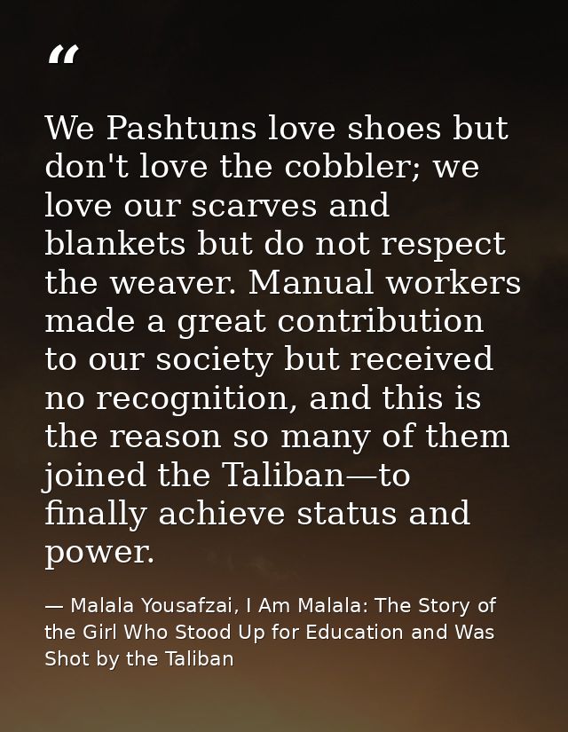 We Pashtuns love shoes but don't love the cobbler; we love our scarves and blankets but do not respect the weaver. Manua — Malala Yousafzai, I Am Malala: The Story of the Girl Who Stood Up for Education and Was Shot by the Taliban