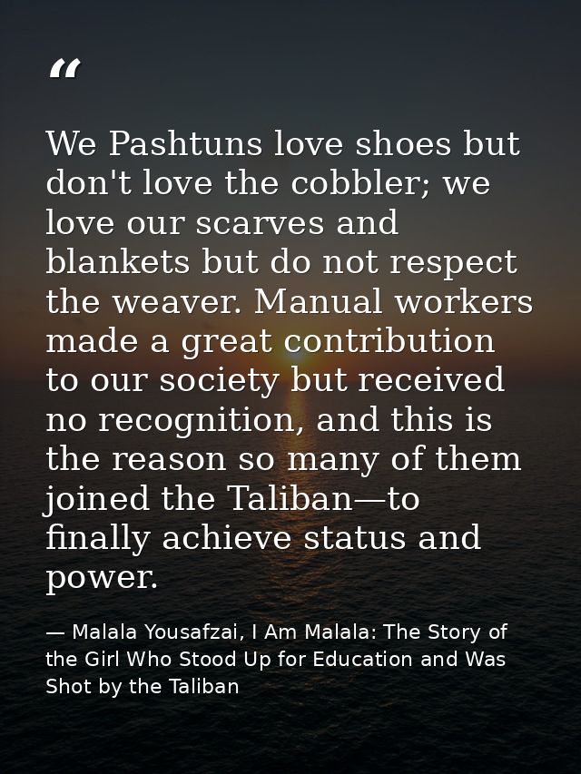 We Pashtuns love shoes but don't love the cobbler; we love our scarves and blankets but do not respect the weaver. Manua — Malala Yousafzai, I Am Malala: The Story of the Girl Who Stood Up for Education and Was Shot by the Taliban