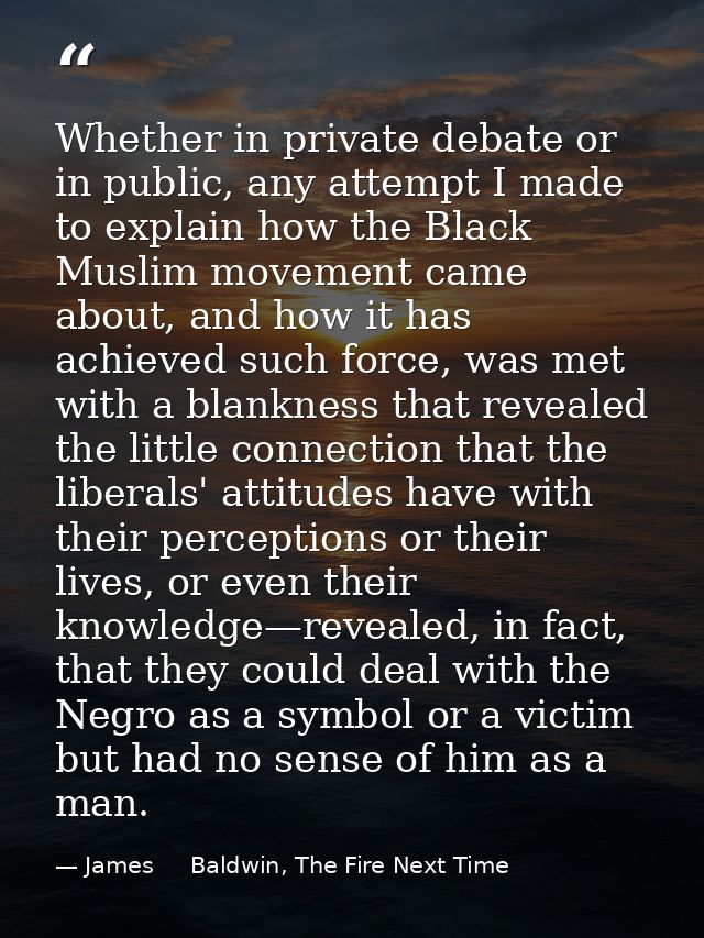 Whether in private debate or in public, any attempt I made to explain how the Black Muslim movement came about, and how  — James     Baldwin, The Fire Next Time