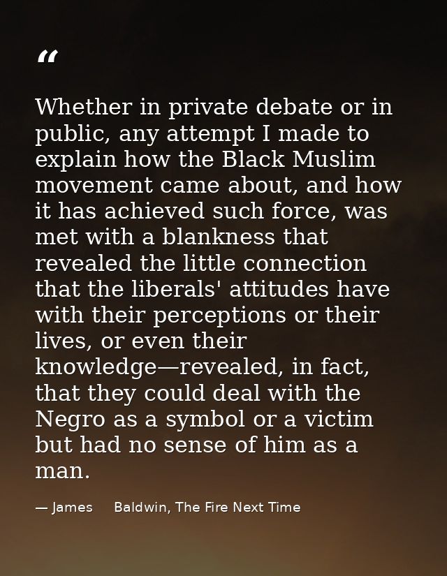 Whether in private debate or in public, any attempt I made to explain how the Black Muslim movement came about, and how  — James     Baldwin, The Fire Next Time
