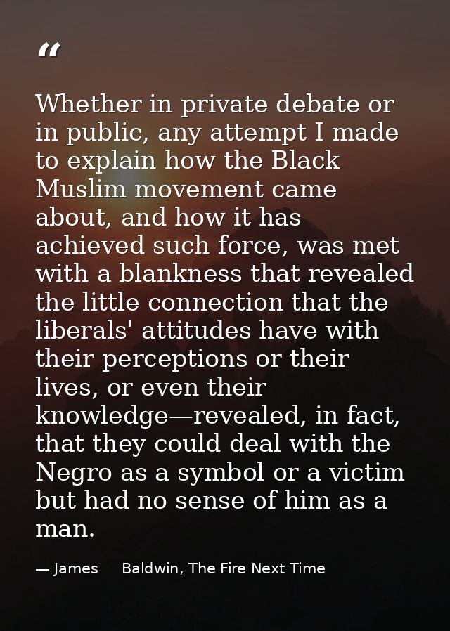 Whether in private debate or in public, any attempt I made to explain how the Black Muslim movement came about, and how  — James     Baldwin, The Fire Next Time