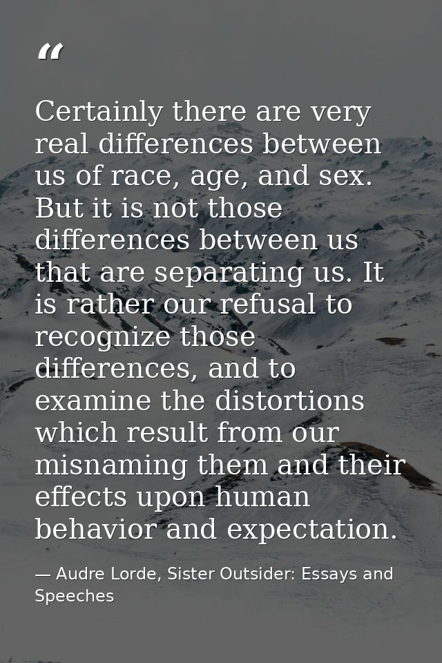 Certainly there are very real differences between us of race, age, and sex. But it is not those differences between us t — Audre Lorde, Sister Outsider: Essays and Speeches
