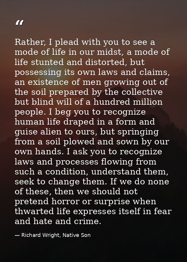 Rather, I plead with you to see a mode of life in our midst, a mode of life stunted and distorted, but possessing its ow — Richard Wright, Native Son