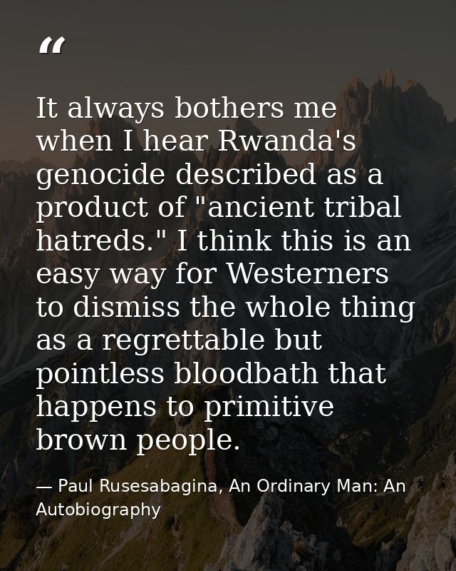 It always bothers me when I hear Rwanda's genocide described as a product of "ancient tribal hatreds." I think this is a — Paul Rusesabagina, An Ordinary Man: An Autobiography