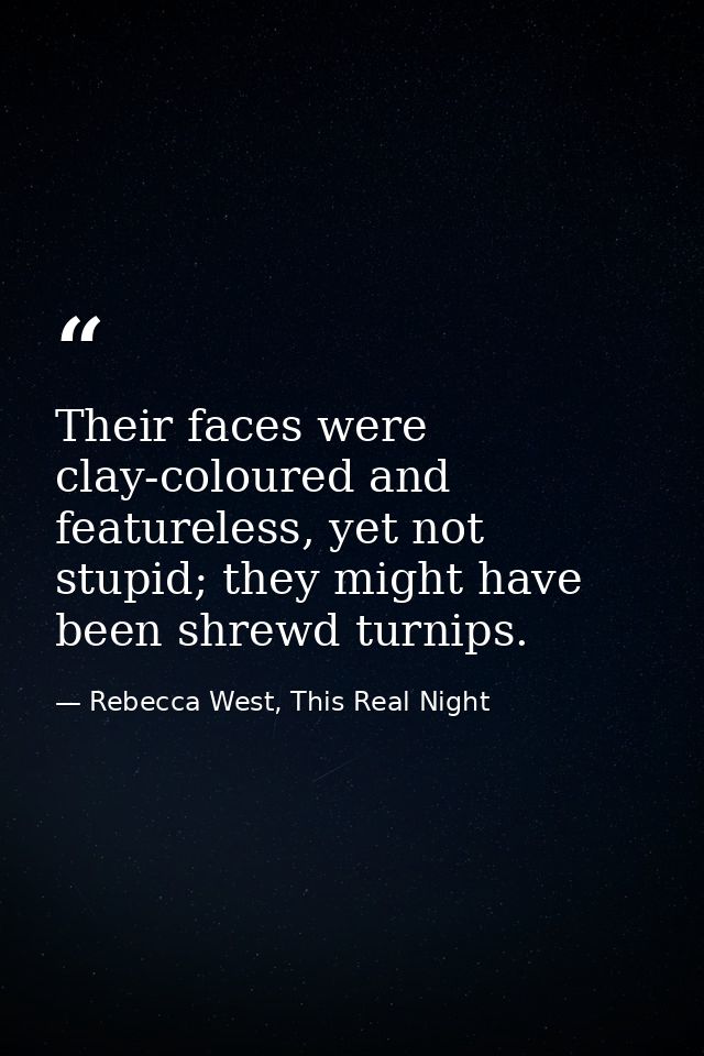Their faces were clay-coloured and featureless, yet not stupid; they might have been shrewd turnips. — Rebecca West, This Real Night