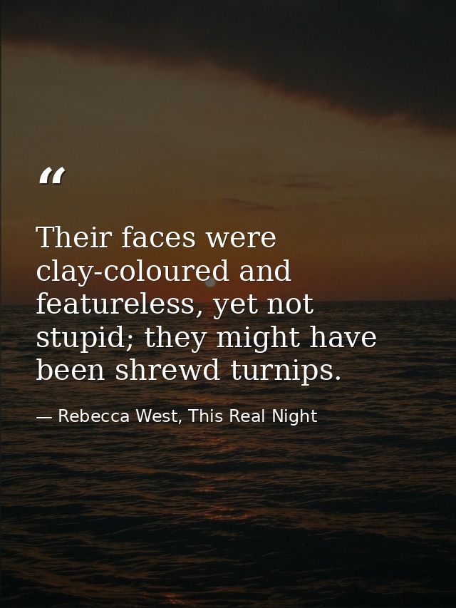 Their faces were clay-coloured and featureless, yet not stupid; they might have been shrewd turnips. — Rebecca West, This Real Night