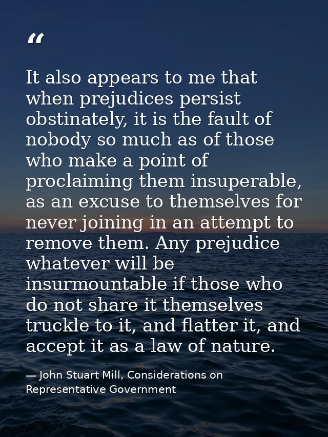 It also appears to me that when prejudices persist obstinately, it is the fault of nobody so much as of those who make a — John Stuart Mill, Considerations on Representative Government