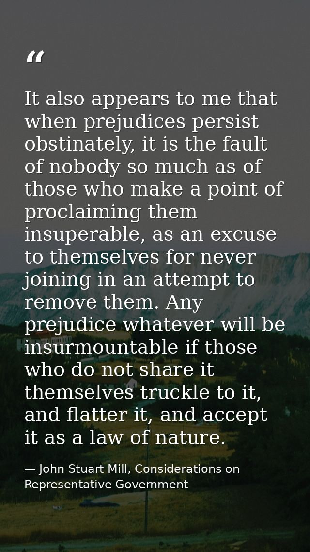 It also appears to me that when prejudices persist obstinately, it is the fault of nobody so much as of those who make a — John Stuart Mill, Considerations on Representative Government