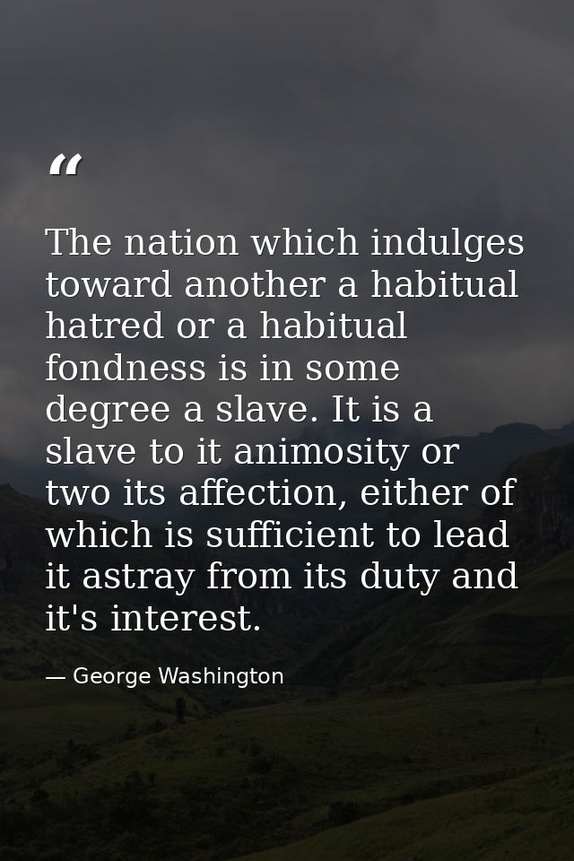 The nation which indulges toward another a habitual hatred or a habitual fondness is in some degree a slave. It is a sla — George Washington