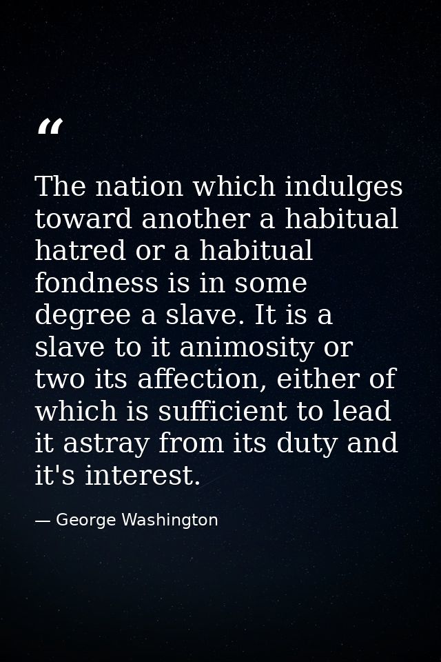 The nation which indulges toward another a habitual hatred or a habitual fondness is in some degree a slave. It is a sla — George Washington