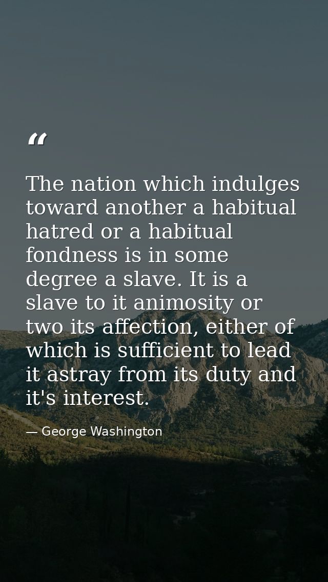 The nation which indulges toward another a habitual hatred or a habitual fondness is in some degree a slave. It is a sla — George Washington