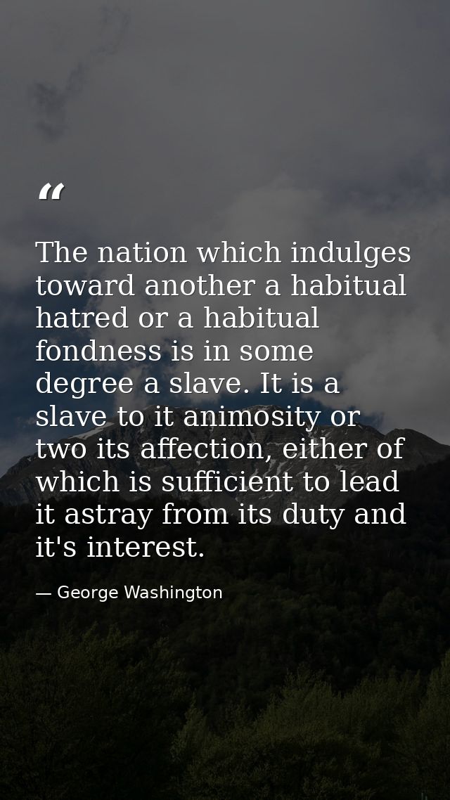 The nation which indulges toward another a habitual hatred or a habitual fondness is in some degree a slave. It is a sla — George Washington