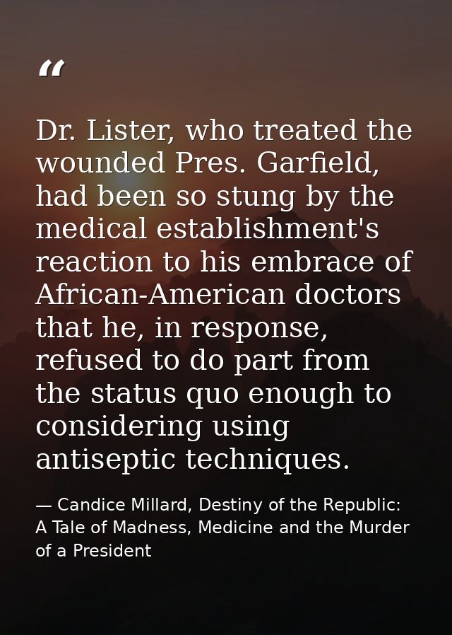Dr. Lister, who treated the wounded Pres. Garfield, had been so stung by the medical establishment's reaction to his emb — Candice Millard, Destiny of the Republic: A Tale of Madness, Medicine and the Murder of a President