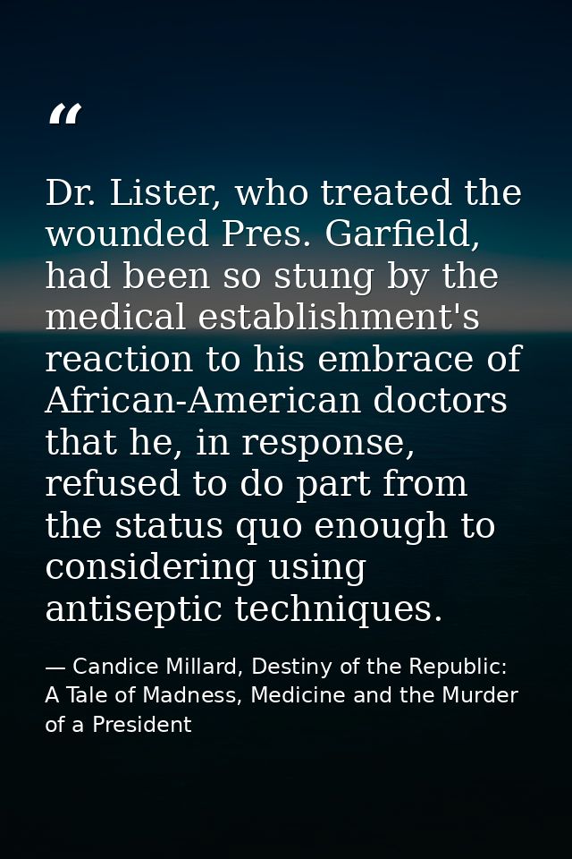 Dr. Lister, who treated the wounded Pres. Garfield, had been so stung by the medical establishment's reaction to his emb — Candice Millard, Destiny of the Republic: A Tale of Madness, Medicine and the Murder of a President