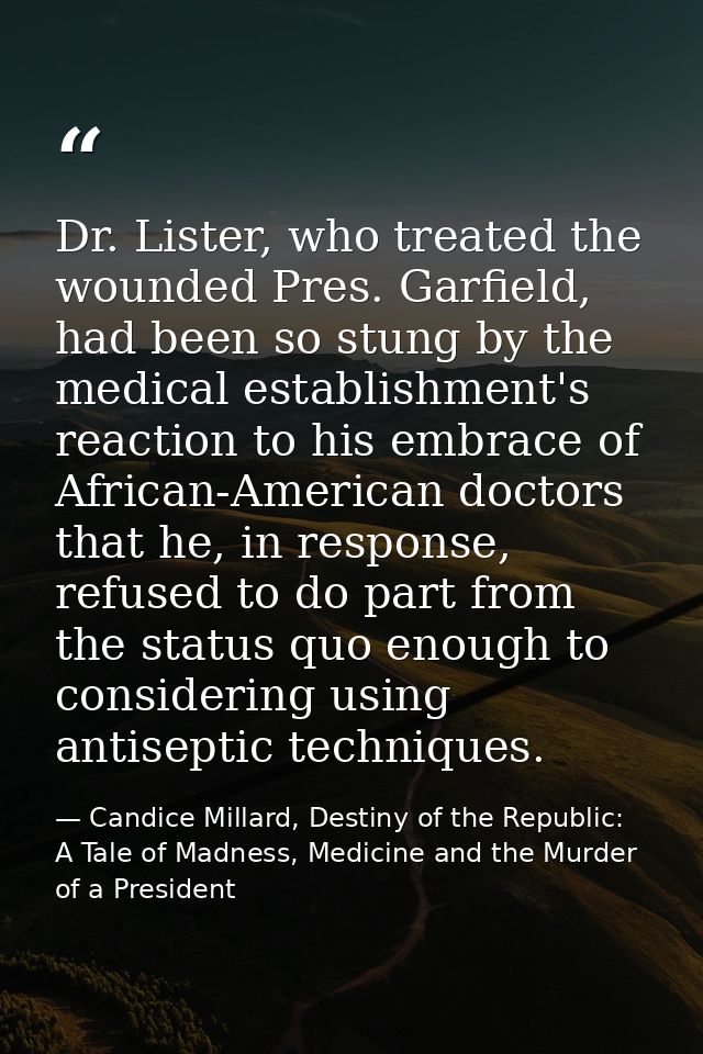Dr. Lister, who treated the wounded Pres. Garfield, had been so stung by the medical establishment's reaction to his emb — Candice Millard, Destiny of the Republic: A Tale of Madness, Medicine and the Murder of a President