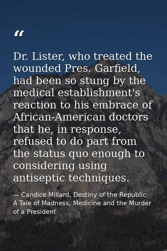 Dr. Lister, who treated the wounded Pres. Garfield, had been so stung by the medical establishment's reaction to his emb — Candice Millard, Destiny of the Republic: A Tale of Madness, Medicine and the Murder of a President