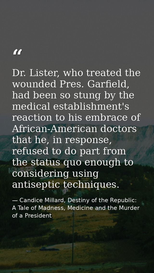 Dr. Lister, who treated the wounded Pres. Garfield, had been so stung by the medical establishment's reaction to his emb — Candice Millard, Destiny of the Republic: A Tale of Madness, Medicine and the Murder of a President