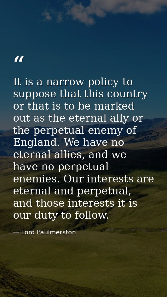 It is a narrow policy to suppose that this country or that is to be marked out as the eternal ally or the perpetual enem — Lord Paulmerston