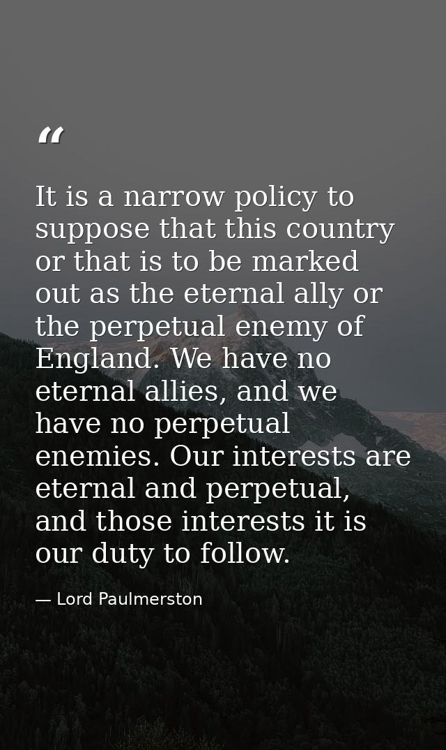It is a narrow policy to suppose that this country or that is to be marked out as the eternal ally or the perpetual enem — Lord Paulmerston