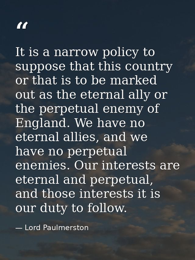 It is a narrow policy to suppose that this country or that is to be marked out as the eternal ally or the perpetual enem — Lord Paulmerston