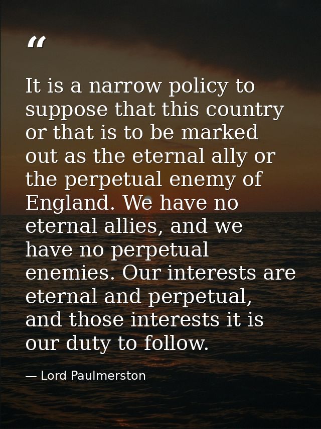It is a narrow policy to suppose that this country or that is to be marked out as the eternal ally or the perpetual enem — Lord Paulmerston