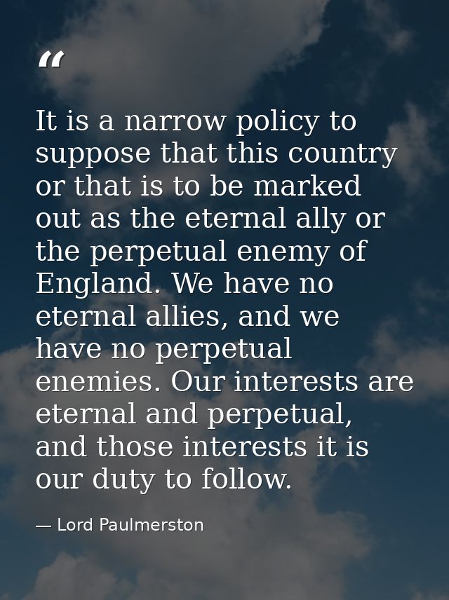 It is a narrow policy to suppose that this country or that is to be marked out as the eternal ally or the perpetual enem — Lord Paulmerston