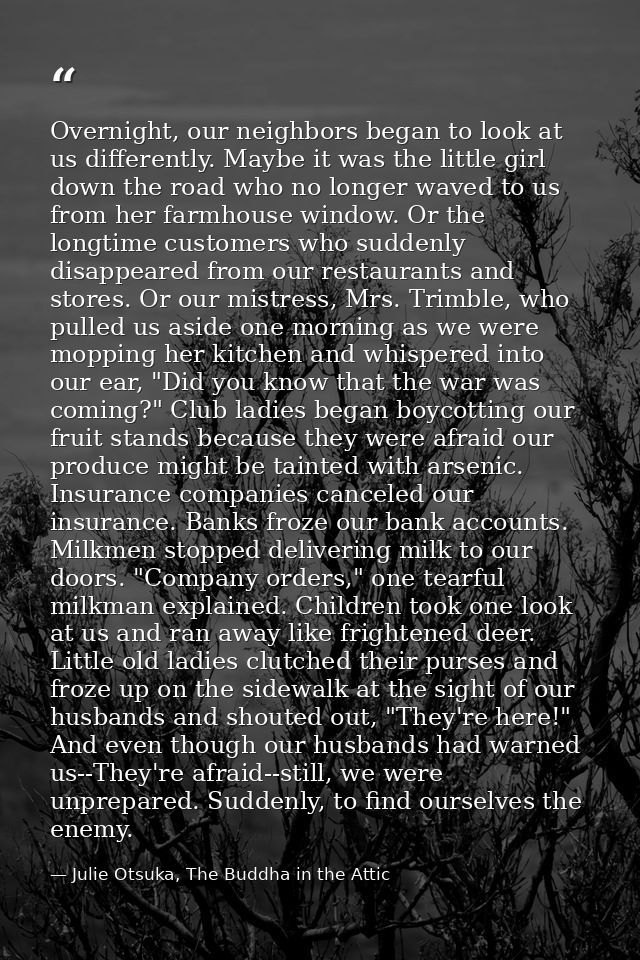 Overnight, our neighbors began to look at us differently. Maybe it was the little girl down the road who no longer waved — Julie Otsuka, The Buddha in the Attic