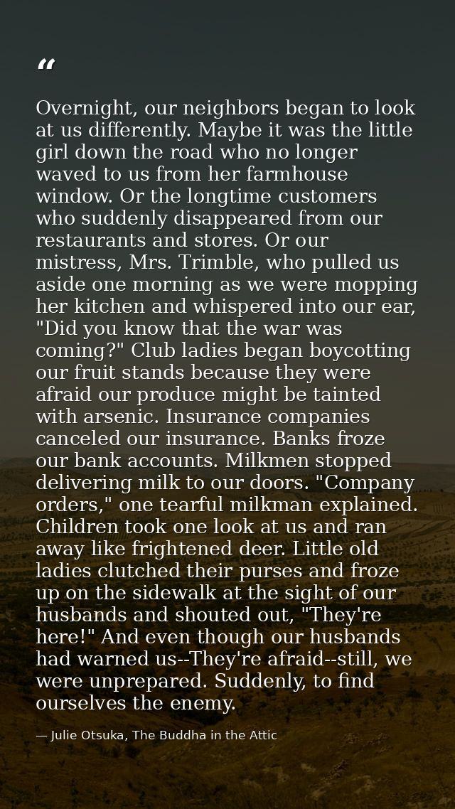 Overnight, our neighbors began to look at us differently. Maybe it was the little girl down the road who no longer waved — Julie Otsuka, The Buddha in the Attic