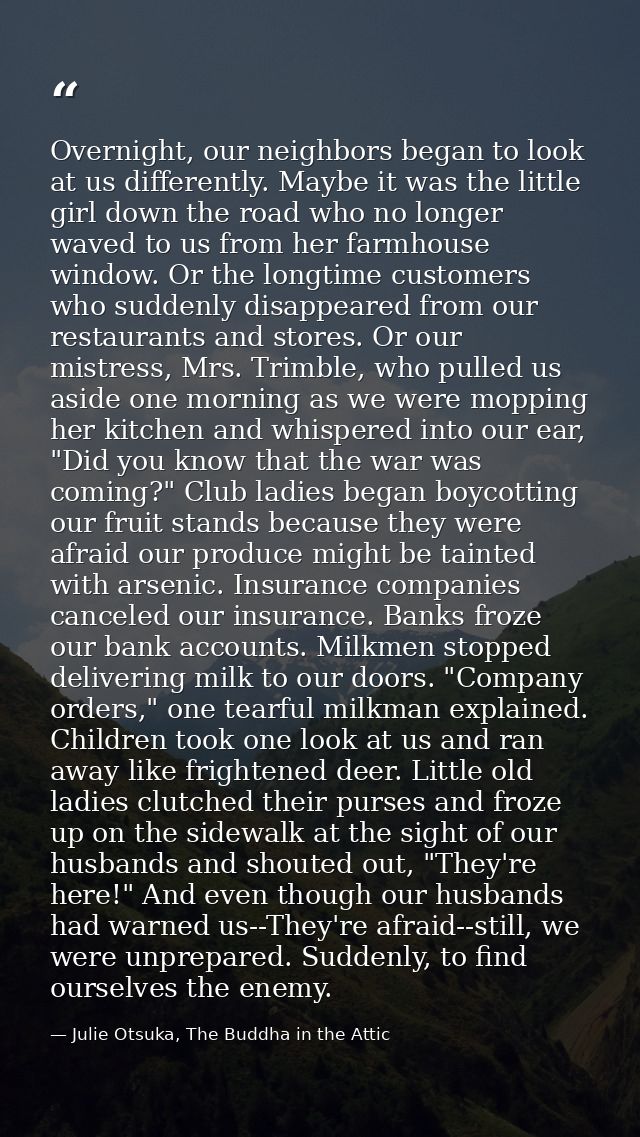Overnight, our neighbors began to look at us differently. Maybe it was the little girl down the road who no longer waved — Julie Otsuka, The Buddha in the Attic
