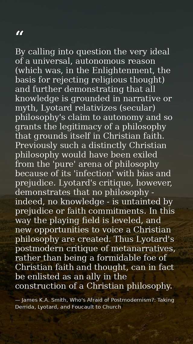 By calling into question the very ideal of a universal, autonomous reason (which was, in the Enlightenment, the basis fo — James K.A. Smith, Who's Afraid of Postmodernism?: Taking Derrida, Lyotard, and Foucault to Church